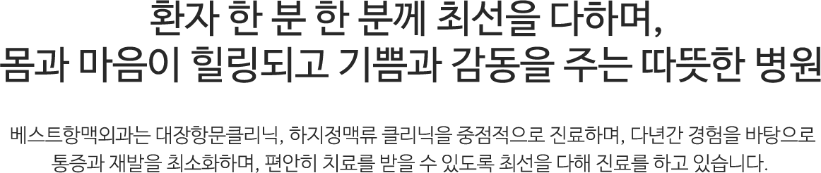 환자 한 분 한 분께 최선을 다하며, 몸과 마음이 힐링괴고 기쁨과 감동을 주는 따뜻한 병원. 베스트항맥외과는 대장항문클리닉, 하지정맥류 클리닉을 중점적으로 진료하며, 다년간 경험을 바탕으로 통증과 재발을 최소화하며, 편안히 치료를 받을 수 있도록 최선을 다해 진료를 하고 있습니다.